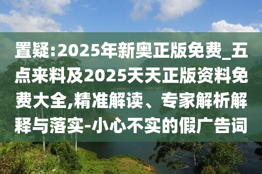 置疑:2025年新奥正版免费_五点来料及2025天天正版资料免费大全,精准解读、专家解析解释与落实-小心不实的假广告词